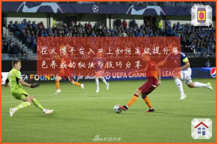 在火博平台入口上如何高效提升角色养成的秘诀与技巧分享