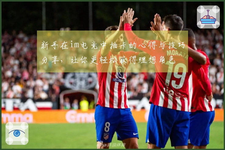 新手在im电竞中抽卡的心得与技巧分享，让你更轻松获得理想角色