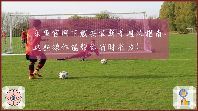 乐鱼官网下载安装新手避坑指南，这些操作能帮你省时省力！