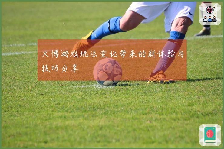 火博游戏玩法变化带来的新体验与技巧分享