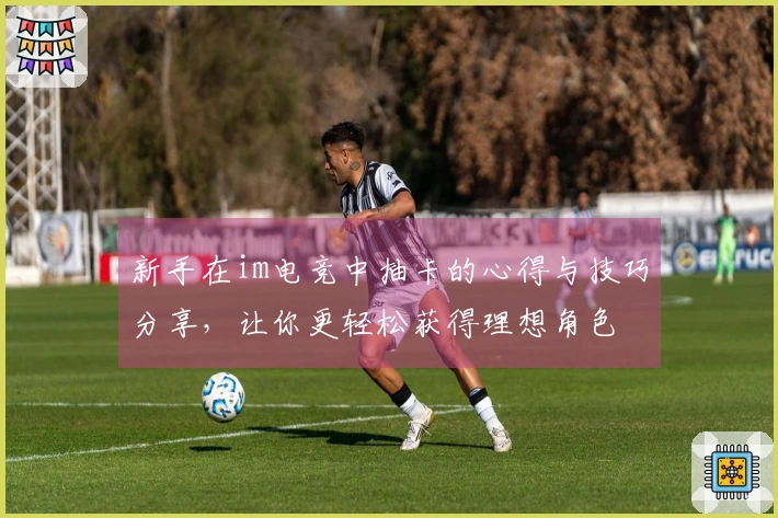 新手在im电竞中抽卡的心得与技巧分享，让你更轻松获得理想角色