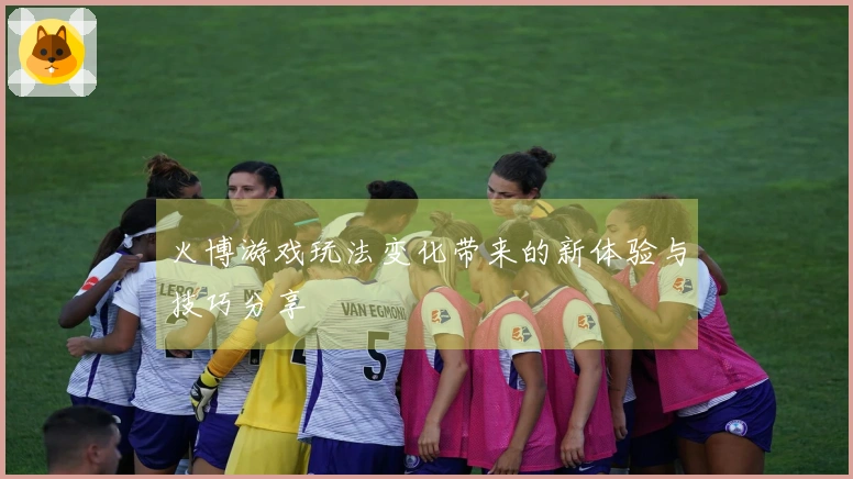 火博游戏玩法变化带来的新体验与技巧分享