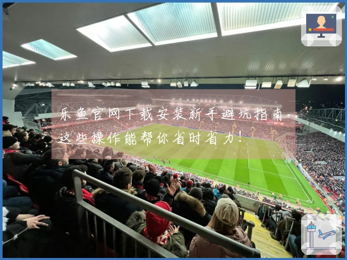 乐鱼官网下载安装新手避坑指南，这些操作能帮你省时省力！