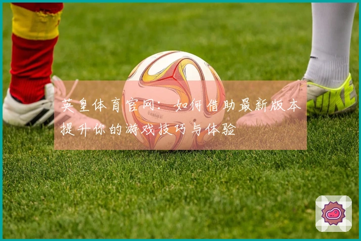 英皇体育官网：如何借助最新版本提升你的游戏技巧与体验
